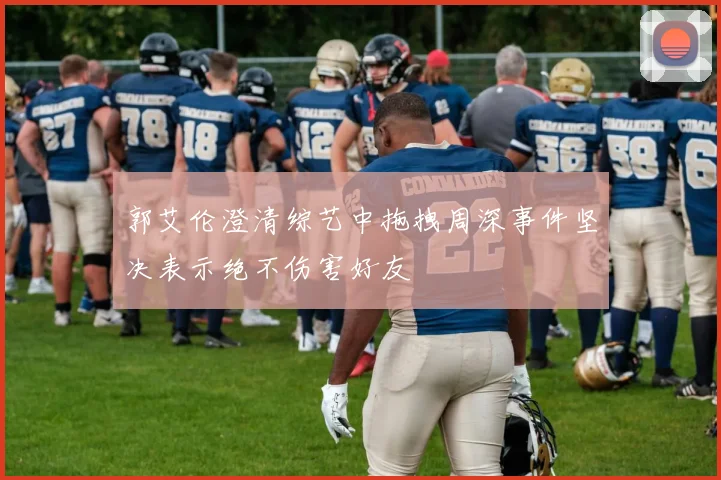 郭艾伦澄清综艺中拖拽周深事件坚决表示绝不伤害好友