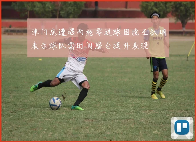 津门虎遭遇两轮零进球困境王秋明表示球队需时间磨合提升表现