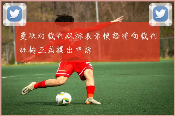 曼联对裁判双标表示愤怒将向裁判机构正式提出申诉