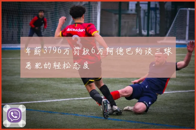 年薪3796万罚款6万阿德巴约谈三球恶犯的轻松态度