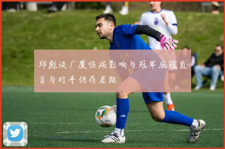 邱彪谈广厦伤病影响与冠军底蕴直言与对手仍存差距