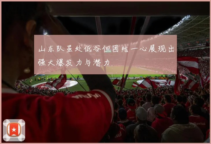 山东队虽处低谷但团结一心展现出强大爆发力与潜力