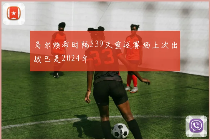 乌尔赖希时隔539天重返赛场上次出战已是2024年