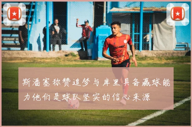 斯潘塞称赞追梦与库里具备赢球能力他们是球队坚实的信心来源