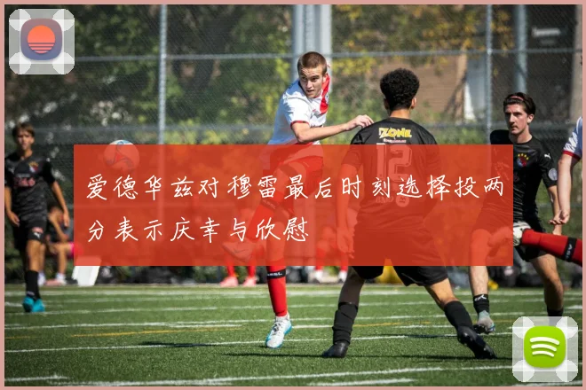 爱德华兹对穆雷最后时刻选择投两分表示庆幸与欣慰