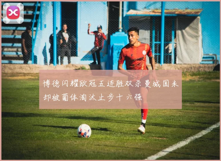 博德闪耀欧冠五连胜双杀曼城国米却被葡体淘汰止步十六强