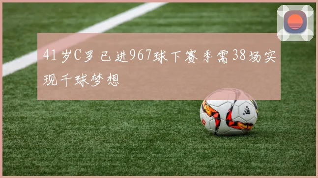 41岁C罗已进967球下赛季需38场实现千球梦想
