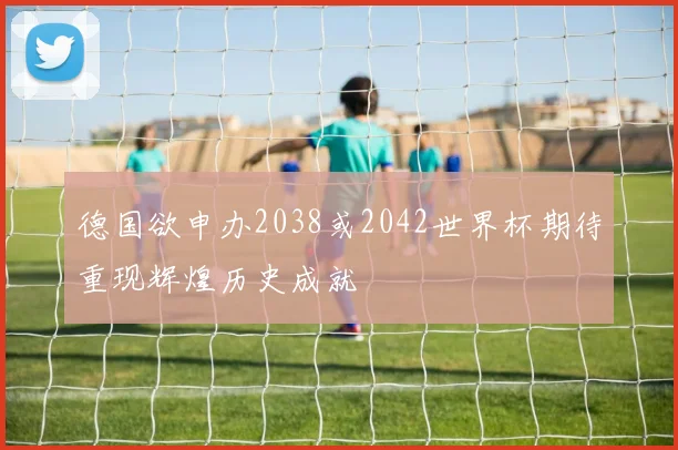 德国欲申办2038或2042世界杯期待重现辉煌历史成就