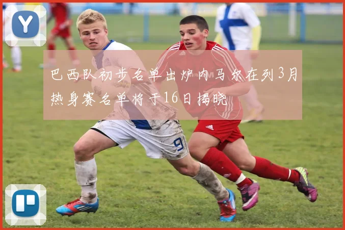 巴西队初步名单出炉内马尔在列3月热身赛名单将于16日揭晓