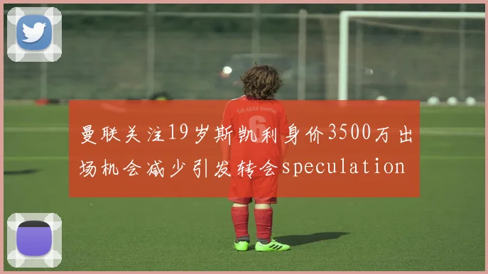 曼联关注19岁斯凯利身价3500万出场机会减少引发转会speculation