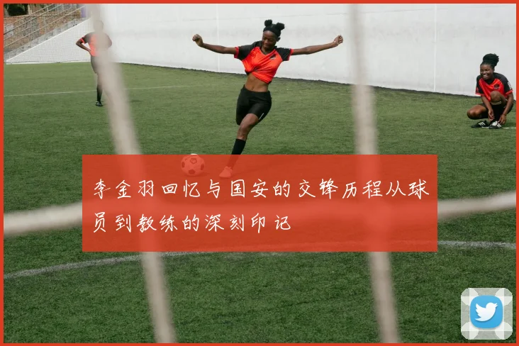 李金羽回忆与国安的交锋历程从球员到教练的深刻印记