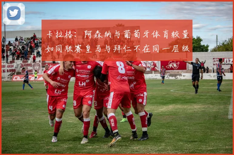 卡拉格：阿森纳与葡萄牙体育较量如同联赛皇马与拜仁不在同一层级