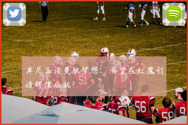 库尼亚谈曼联梦想：渴望在红魔创造辉煌成就