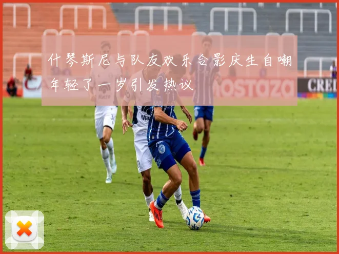 什琴斯尼与队友欢乐合影庆生自嘲年轻了一岁引发热议
