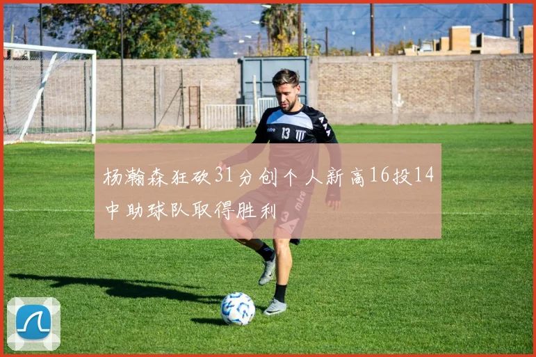 杨瀚森狂砍31分创个人新高16投14中助球队取得胜利