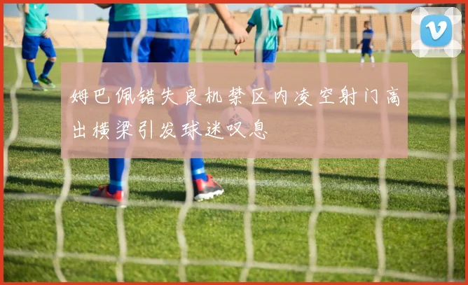 姆巴佩错失良机禁区内凌空射门高出横梁引发球迷叹息