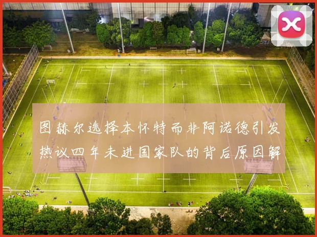 图赫尔选择本怀特而非阿诺德引发热议四年未进国家队的背后原因解析