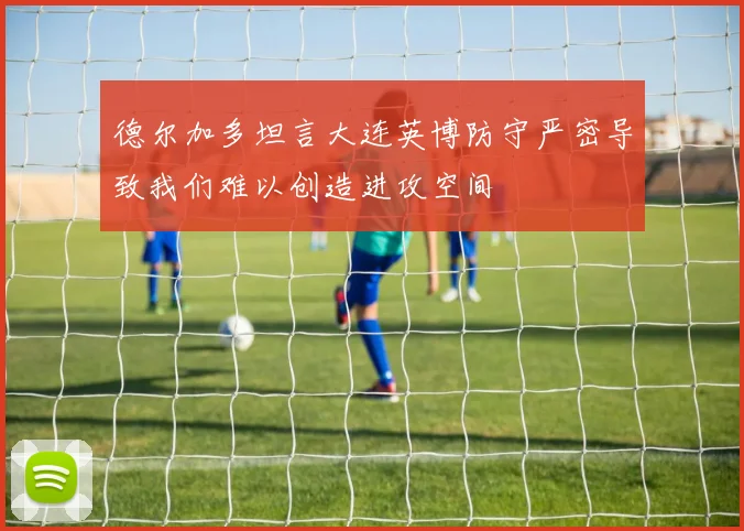 德尔加多坦言大连英博防守严密导致我们难以创造进攻空间