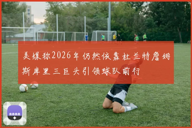 美媒称2026年仍然依靠杜兰特詹姆斯库里三巨头引领球队前行